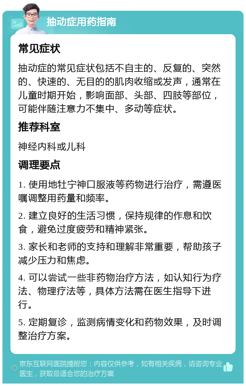 抽动症用药指南 常见症状 抽动症的常见症状包括不自主的、反复的、突然的、快速的、无目的的肌肉收缩或发声，通常在儿童时期开始，影响面部、头部、四肢等部位，可能伴随注意力不集中、多动等症状。 推荐科室 神经内科或儿科 调理要点 1. 使用地牡宁神口服液等药物进行治疗，需遵医嘱调整用药量和频率。 2. 建立良好的生活习惯，保持规律的作息和饮食，避免过度疲劳和精神紧张。 3. 家长和老师的支持和理解非常重要，帮助孩子减少压力和焦虑。 4. 可以尝试一些非药物治疗方法，如认知行为疗法、物理疗法等，具体方法需在医生指导下进行。 5. 定期复诊，监测病情变化和药物效果，及时调整治疗方案。