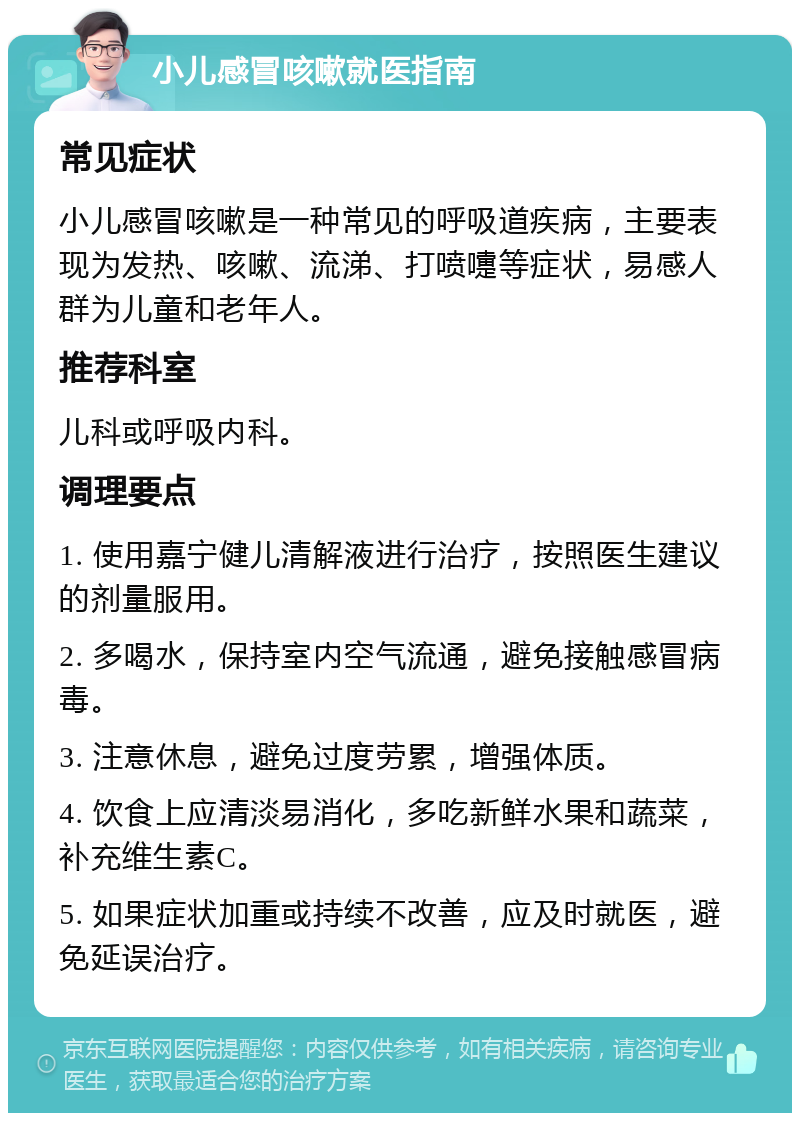 小儿感冒咳嗽就医指南 常见症状 小儿感冒咳嗽是一种常见的呼吸道疾病，主要表现为发热、咳嗽、流涕、打喷嚏等症状，易感人群为儿童和老年人。 推荐科室 儿科或呼吸内科。 调理要点 1. 使用嘉宁健儿清解液进行治疗，按照医生建议的剂量服用。 2. 多喝水，保持室内空气流通，避免接触感冒病毒。 3. 注意休息，避免过度劳累，增强体质。 4. 饮食上应清淡易消化，多吃新鲜水果和蔬菜，补充维生素C。 5. 如果症状加重或持续不改善，应及时就医，避免延误治疗。