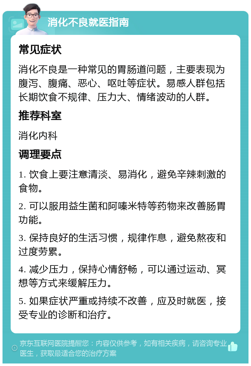 消化不良就医指南 常见症状 消化不良是一种常见的胃肠道问题，主要表现为腹泻、腹痛、恶心、呕吐等症状。易感人群包括长期饮食不规律、压力大、情绪波动的人群。 推荐科室 消化内科 调理要点 1. 饮食上要注意清淡、易消化，避免辛辣刺激的食物。 2. 可以服用益生菌和阿嗪米特等药物来改善肠胃功能。 3. 保持良好的生活习惯，规律作息，避免熬夜和过度劳累。 4. 减少压力，保持心情舒畅，可以通过运动、冥想等方式来缓解压力。 5. 如果症状严重或持续不改善，应及时就医，接受专业的诊断和治疗。