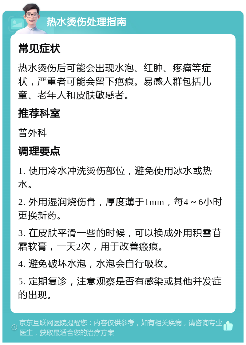 热水烫伤处理指南 常见症状 热水烫伤后可能会出现水泡、红肿、疼痛等症状，严重者可能会留下疤痕。易感人群包括儿童、老年人和皮肤敏感者。 推荐科室 普外科 调理要点 1. 使用冷水冲洗烫伤部位，避免使用冰水或热水。 2. 外用湿润烧伤膏，厚度薄于1mm，每4～6小时更换新药。 3. 在皮肤平滑一些的时候，可以换成外用积雪苷霜软膏，一天2次，用于改善瘢痕。 4. 避免破坏水泡，水泡会自行吸收。 5. 定期复诊，注意观察是否有感染或其他并发症的出现。