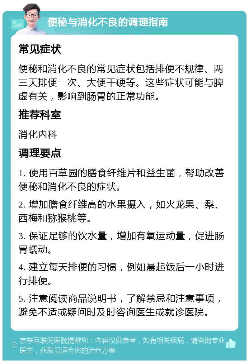 便秘与消化不良的调理指南 常见症状 便秘和消化不良的常见症状包括排便不规律、两三天排便一次、大便干硬等。这些症状可能与脾虚有关，影响到肠胃的正常功能。 推荐科室 消化内科 调理要点 1. 使用百草园的膳食纤维片和益生菌，帮助改善便秘和消化不良的症状。 2. 增加膳食纤维高的水果摄入，如火龙果、梨、西梅和猕猴桃等。 3. 保证足够的饮水量，增加有氧运动量，促进肠胃蠕动。 4. 建立每天排便的习惯，例如晨起饭后一小时进行排便。 5. 注意阅读商品说明书，了解禁忌和注意事项，避免不适或疑问时及时咨询医生或就诊医院。