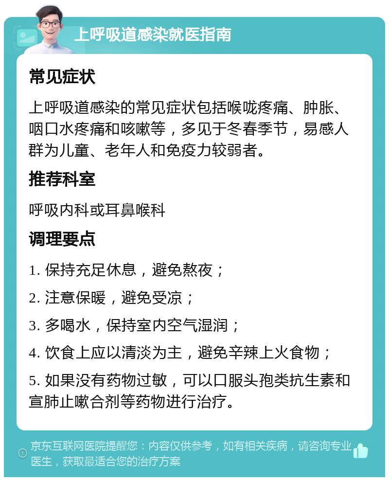 上呼吸道感染就医指南 常见症状 上呼吸道感染的常见症状包括喉咙疼痛、肿胀、咽口水疼痛和咳嗽等，多见于冬春季节，易感人群为儿童、老年人和免疫力较弱者。 推荐科室 呼吸内科或耳鼻喉科 调理要点 1. 保持充足休息，避免熬夜； 2. 注意保暖，避免受凉； 3. 多喝水，保持室内空气湿润； 4. 饮食上应以清淡为主，避免辛辣上火食物； 5. 如果没有药物过敏，可以口服头孢类抗生素和宣肺止嗽合剂等药物进行治疗。