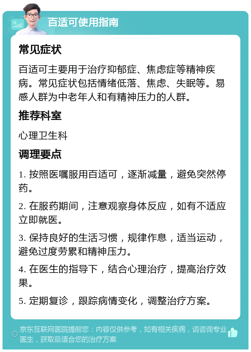 百适可使用指南 常见症状 百适可主要用于治疗抑郁症、焦虑症等精神疾病。常见症状包括情绪低落、焦虑、失眠等。易感人群为中老年人和有精神压力的人群。 推荐科室 心理卫生科 调理要点 1. 按照医嘱服用百适可，逐渐减量，避免突然停药。 2. 在服药期间，注意观察身体反应，如有不适应立即就医。 3. 保持良好的生活习惯，规律作息，适当运动，避免过度劳累和精神压力。 4. 在医生的指导下，结合心理治疗，提高治疗效果。 5. 定期复诊，跟踪病情变化，调整治疗方案。