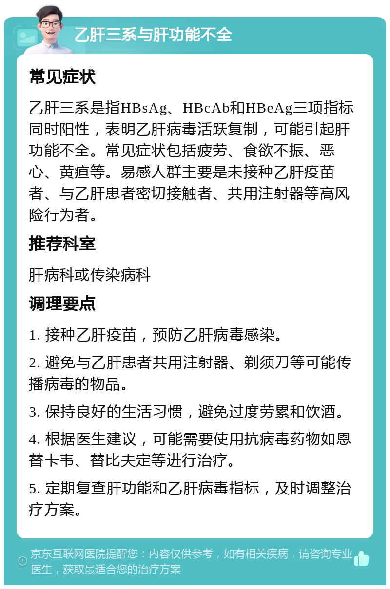 乙肝三系与肝功能不全 常见症状 乙肝三系是指HBsAg、HBcAb和HBeAg三项指标同时阳性，表明乙肝病毒活跃复制，可能引起肝功能不全。常见症状包括疲劳、食欲不振、恶心、黄疸等。易感人群主要是未接种乙肝疫苗者、与乙肝患者密切接触者、共用注射器等高风险行为者。 推荐科室 肝病科或传染病科 调理要点 1. 接种乙肝疫苗，预防乙肝病毒感染。 2. 避免与乙肝患者共用注射器、剃须刀等可能传播病毒的物品。 3. 保持良好的生活习惯，避免过度劳累和饮酒。 4. 根据医生建议，可能需要使用抗病毒药物如恩替卡韦、替比夫定等进行治疗。 5. 定期复查肝功能和乙肝病毒指标，及时调整治疗方案。