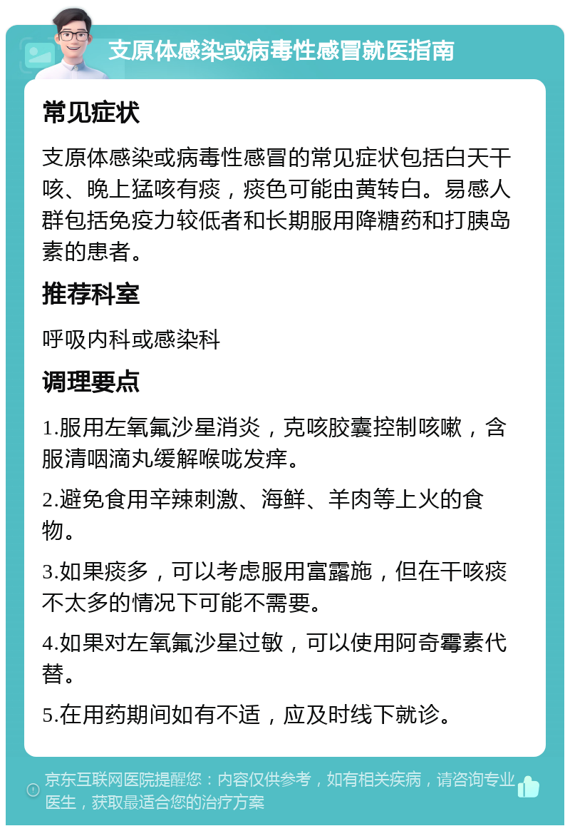 支原体感染或病毒性感冒就医指南 常见症状 支原体感染或病毒性感冒的常见症状包括白天干咳、晚上猛咳有痰，痰色可能由黄转白。易感人群包括免疫力较低者和长期服用降糖药和打胰岛素的患者。 推荐科室 呼吸内科或感染科 调理要点 1.服用左氧氟沙星消炎，克咳胶囊控制咳嗽，含服清咽滴丸缓解喉咙发痒。 2.避免食用辛辣刺激、海鲜、羊肉等上火的食物。 3.如果痰多，可以考虑服用富露施，但在干咳痰不太多的情况下可能不需要。 4.如果对左氧氟沙星过敏，可以使用阿奇霉素代替。 5.在用药期间如有不适，应及时线下就诊。