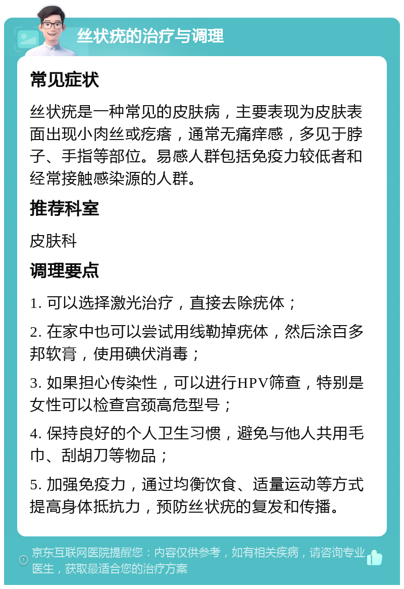 丝状疣的治疗与调理 常见症状 丝状疣是一种常见的皮肤病，主要表现为皮肤表面出现小肉丝或疙瘩，通常无痛痒感，多见于脖子、手指等部位。易感人群包括免疫力较低者和经常接触感染源的人群。 推荐科室 皮肤科 调理要点 1. 可以选择激光治疗，直接去除疣体； 2. 在家中也可以尝试用线勒掉疣体，然后涂百多邦软膏，使用碘伏消毒； 3. 如果担心传染性，可以进行HPV筛查，特别是女性可以检查宫颈高危型号； 4. 保持良好的个人卫生习惯，避免与他人共用毛巾、刮胡刀等物品； 5. 加强免疫力，通过均衡饮食、适量运动等方式提高身体抵抗力，预防丝状疣的复发和传播。