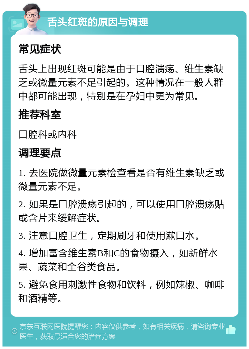 舌头红斑的原因与调理 常见症状 舌头上出现红斑可能是由于口腔溃疡、维生素缺乏或微量元素不足引起的。这种情况在一般人群中都可能出现，特别是在孕妇中更为常见。 推荐科室 口腔科或内科 调理要点 1. 去医院做微量元素检查看是否有维生素缺乏或微量元素不足。 2. 如果是口腔溃疡引起的，可以使用口腔溃疡贴或含片来缓解症状。 3. 注意口腔卫生，定期刷牙和使用漱口水。 4. 增加富含维生素B和C的食物摄入，如新鲜水果、蔬菜和全谷类食品。 5. 避免食用刺激性食物和饮料，例如辣椒、咖啡和酒精等。