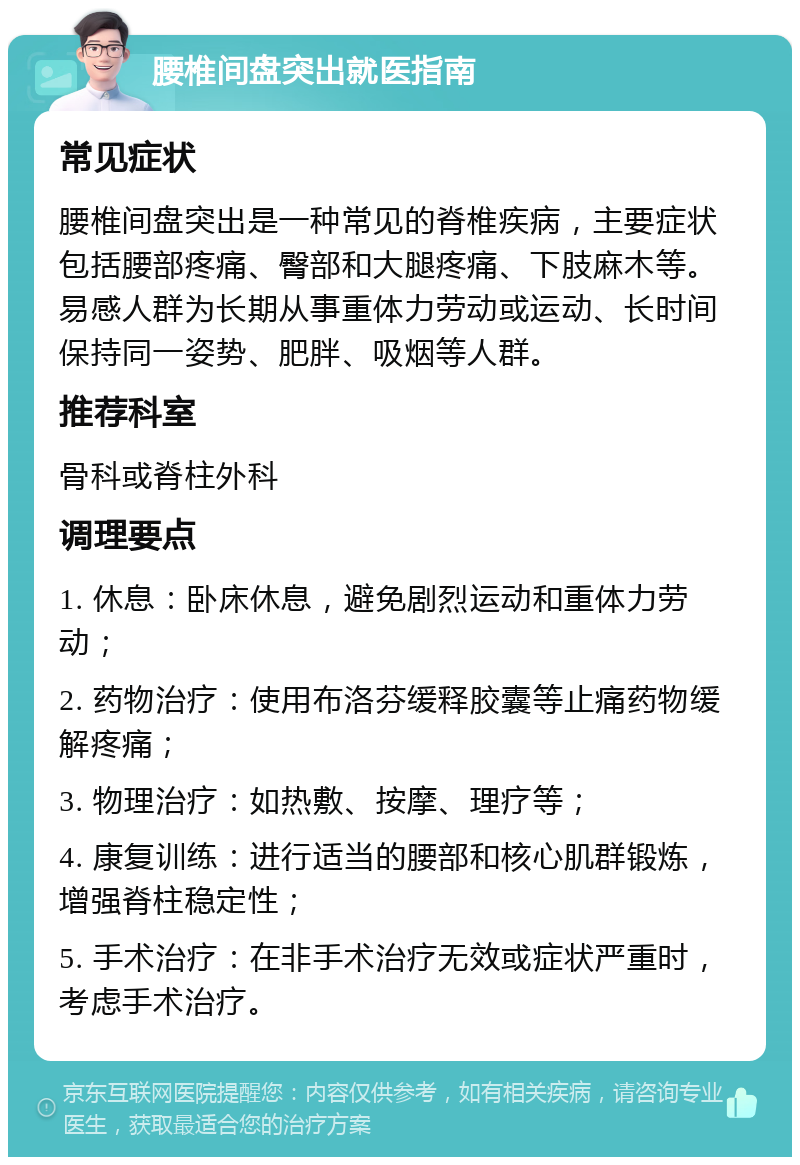 腰椎间盘突出就医指南 常见症状 腰椎间盘突出是一种常见的脊椎疾病，主要症状包括腰部疼痛、臀部和大腿疼痛、下肢麻木等。易感人群为长期从事重体力劳动或运动、长时间保持同一姿势、肥胖、吸烟等人群。 推荐科室 骨科或脊柱外科 调理要点 1. 休息：卧床休息，避免剧烈运动和重体力劳动； 2. 药物治疗：使用布洛芬缓释胶囊等止痛药物缓解疼痛； 3. 物理治疗：如热敷、按摩、理疗等； 4. 康复训练：进行适当的腰部和核心肌群锻炼，增强脊柱稳定性； 5. 手术治疗：在非手术治疗无效或症状严重时，考虑手术治疗。