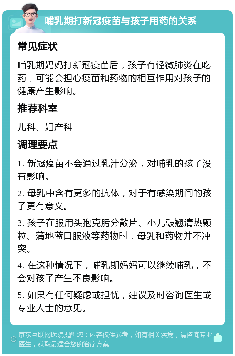 哺乳期打新冠疫苗与孩子用药的关系 常见症状 哺乳期妈妈打新冠疫苗后，孩子有轻微肺炎在吃药，可能会担心疫苗和药物的相互作用对孩子的健康产生影响。 推荐科室 儿科、妇产科 调理要点 1. 新冠疫苗不会通过乳汁分泌，对哺乳的孩子没有影响。 2. 母乳中含有更多的抗体，对于有感染期间的孩子更有意义。 3. 孩子在服用头孢克肟分散片、小儿豉翘清热颗粒、蒲地蓝口服液等药物时，母乳和药物并不冲突。 4. 在这种情况下，哺乳期妈妈可以继续哺乳，不会对孩子产生不良影响。 5. 如果有任何疑虑或担忧，建议及时咨询医生或专业人士的意见。