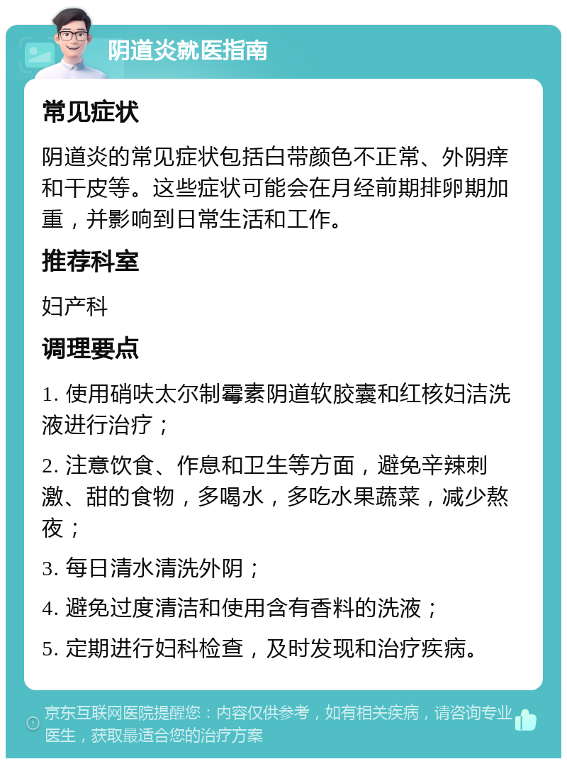 阴道炎就医指南 常见症状 阴道炎的常见症状包括白带颜色不正常、外阴痒和干皮等。这些症状可能会在月经前期排卵期加重，并影响到日常生活和工作。 推荐科室 妇产科 调理要点 1. 使用硝呋太尔制霉素阴道软胶囊和红核妇洁洗液进行治疗； 2. 注意饮食、作息和卫生等方面，避免辛辣刺激、甜的食物，多喝水，多吃水果蔬菜，减少熬夜； 3. 每日清水清洗外阴； 4. 避免过度清洁和使用含有香料的洗液； 5. 定期进行妇科检查，及时发现和治疗疾病。