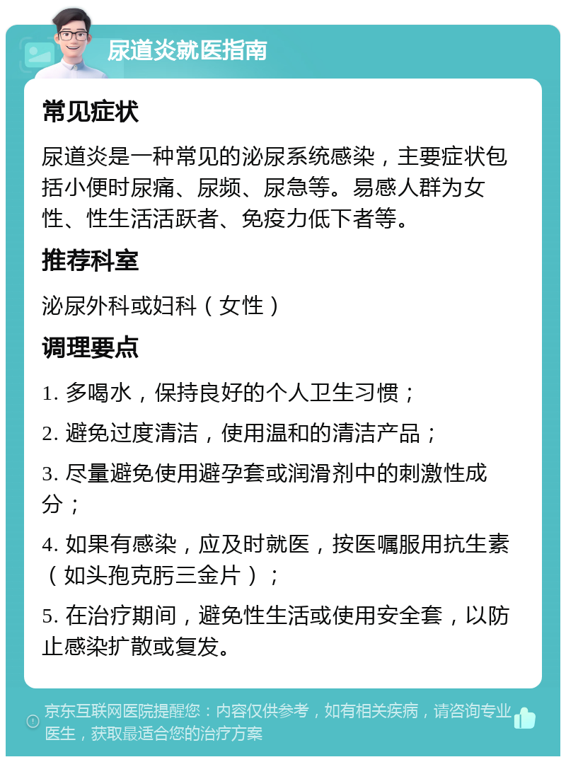 尿道炎就医指南 常见症状 尿道炎是一种常见的泌尿系统感染，主要症状包括小便时尿痛、尿频、尿急等。易感人群为女性、性生活活跃者、免疫力低下者等。 推荐科室 泌尿外科或妇科（女性） 调理要点 1. 多喝水，保持良好的个人卫生习惯； 2. 避免过度清洁，使用温和的清洁产品； 3. 尽量避免使用避孕套或润滑剂中的刺激性成分； 4. 如果有感染，应及时就医，按医嘱服用抗生素（如头孢克肟三金片）； 5. 在治疗期间，避免性生活或使用安全套，以防止感染扩散或复发。