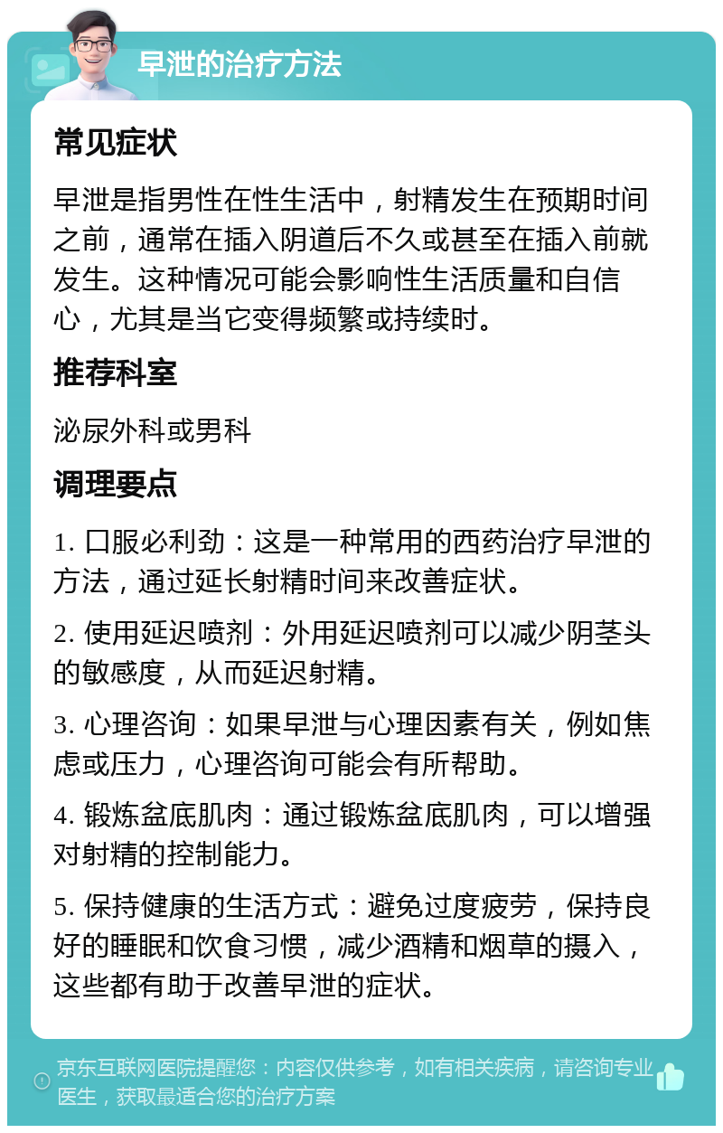 早泄的治疗方法 常见症状 早泄是指男性在性生活中，射精发生在预期时间之前，通常在插入阴道后不久或甚至在插入前就发生。这种情况可能会影响性生活质量和自信心，尤其是当它变得频繁或持续时。 推荐科室 泌尿外科或男科 调理要点 1. 口服必利劲：这是一种常用的西药治疗早泄的方法，通过延长射精时间来改善症状。 2. 使用延迟喷剂：外用延迟喷剂可以减少阴茎头的敏感度，从而延迟射精。 3. 心理咨询：如果早泄与心理因素有关，例如焦虑或压力，心理咨询可能会有所帮助。 4. 锻炼盆底肌肉：通过锻炼盆底肌肉，可以增强对射精的控制能力。 5. 保持健康的生活方式：避免过度疲劳，保持良好的睡眠和饮食习惯，减少酒精和烟草的摄入，这些都有助于改善早泄的症状。