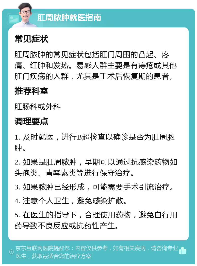 肛周脓肿就医指南 常见症状 肛周脓肿的常见症状包括肛门周围的凸起、疼痛、红肿和发热。易感人群主要是有痔疮或其他肛门疾病的人群，尤其是手术后恢复期的患者。 推荐科室 肛肠科或外科 调理要点 1. 及时就医，进行B超检查以确诊是否为肛周脓肿。 2. 如果是肛周脓肿，早期可以通过抗感染药物如头孢类、青霉素类等进行保守治疗。 3. 如果脓肿已经形成，可能需要手术引流治疗。 4. 注意个人卫生，避免感染扩散。 5. 在医生的指导下，合理使用药物，避免自行用药导致不良反应或抗药性产生。