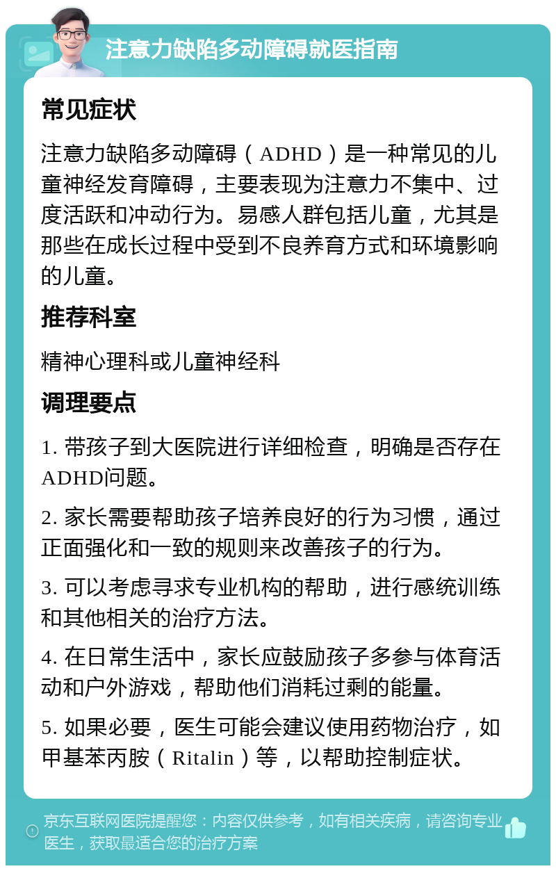 注意力缺陷多动障碍就医指南 常见症状 注意力缺陷多动障碍（ADHD）是一种常见的儿童神经发育障碍，主要表现为注意力不集中、过度活跃和冲动行为。易感人群包括儿童，尤其是那些在成长过程中受到不良养育方式和环境影响的儿童。 推荐科室 精神心理科或儿童神经科 调理要点 1. 带孩子到大医院进行详细检查，明确是否存在ADHD问题。 2. 家长需要帮助孩子培养良好的行为习惯，通过正面强化和一致的规则来改善孩子的行为。 3. 可以考虑寻求专业机构的帮助，进行感统训练和其他相关的治疗方法。 4. 在日常生活中，家长应鼓励孩子多参与体育活动和户外游戏，帮助他们消耗过剩的能量。 5. 如果必要，医生可能会建议使用药物治疗，如甲基苯丙胺（Ritalin）等，以帮助控制症状。