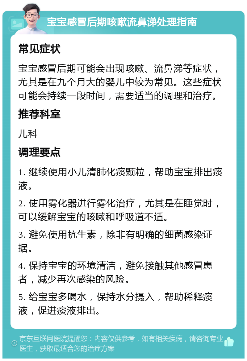 宝宝感冒后期咳嗽流鼻涕处理指南 常见症状 宝宝感冒后期可能会出现咳嗽、流鼻涕等症状，尤其是在九个月大的婴儿中较为常见。这些症状可能会持续一段时间，需要适当的调理和治疗。 推荐科室 儿科 调理要点 1. 继续使用小儿清肺化痰颗粒，帮助宝宝排出痰液。 2. 使用雾化器进行雾化治疗，尤其是在睡觉时，可以缓解宝宝的咳嗽和呼吸道不适。 3. 避免使用抗生素，除非有明确的细菌感染证据。 4. 保持宝宝的环境清洁，避免接触其他感冒患者，减少再次感染的风险。 5. 给宝宝多喝水，保持水分摄入，帮助稀释痰液，促进痰液排出。