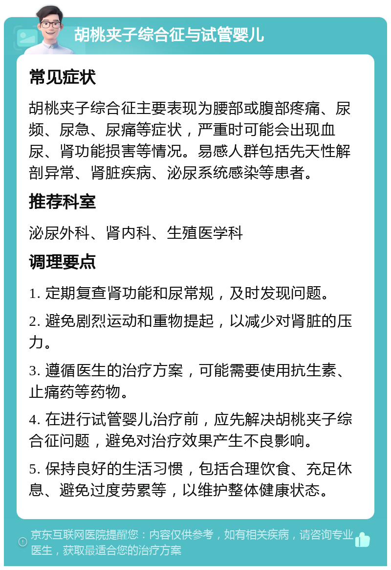 胡桃夹子综合征与试管婴儿 常见症状 胡桃夹子综合征主要表现为腰部或腹部疼痛、尿频、尿急、尿痛等症状，严重时可能会出现血尿、肾功能损害等情况。易感人群包括先天性解剖异常、肾脏疾病、泌尿系统感染等患者。 推荐科室 泌尿外科、肾内科、生殖医学科 调理要点 1. 定期复查肾功能和尿常规，及时发现问题。 2. 避免剧烈运动和重物提起，以减少对肾脏的压力。 3. 遵循医生的治疗方案，可能需要使用抗生素、止痛药等药物。 4. 在进行试管婴儿治疗前，应先解决胡桃夹子综合征问题，避免对治疗效果产生不良影响。 5. 保持良好的生活习惯，包括合理饮食、充足休息、避免过度劳累等，以维护整体健康状态。