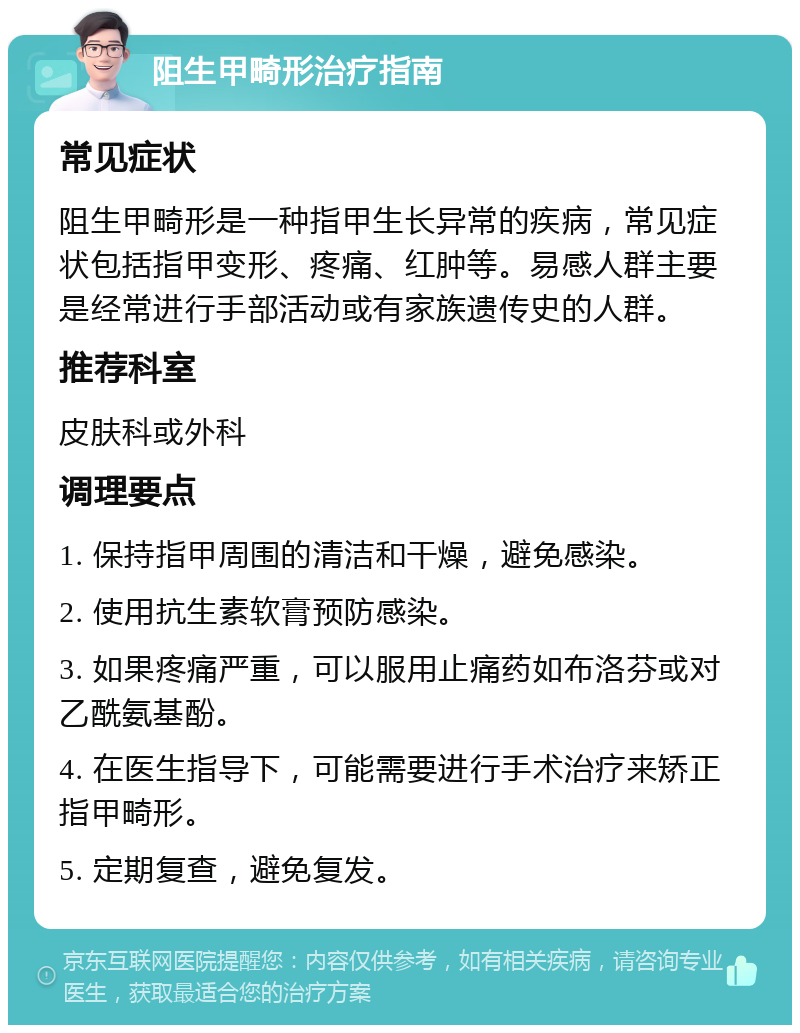 阻生甲畸形治疗指南 常见症状 阻生甲畸形是一种指甲生长异常的疾病，常见症状包括指甲变形、疼痛、红肿等。易感人群主要是经常进行手部活动或有家族遗传史的人群。 推荐科室 皮肤科或外科 调理要点 1. 保持指甲周围的清洁和干燥，避免感染。 2. 使用抗生素软膏预防感染。 3. 如果疼痛严重，可以服用止痛药如布洛芬或对乙酰氨基酚。 4. 在医生指导下，可能需要进行手术治疗来矫正指甲畸形。 5. 定期复查，避免复发。