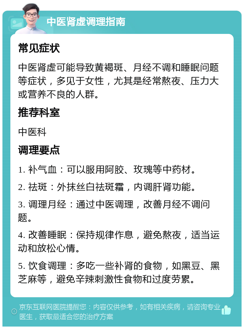 中医肾虚调理指南 常见症状 中医肾虚可能导致黄褐斑、月经不调和睡眠问题等症状，多见于女性，尤其是经常熬夜、压力大或营养不良的人群。 推荐科室 中医科 调理要点 1. 补气血：可以服用阿胶、玫瑰等中药材。 2. 祛斑：外抹丝白祛斑霜，内调肝肾功能。 3. 调理月经：通过中医调理，改善月经不调问题。 4. 改善睡眠：保持规律作息，避免熬夜，适当运动和放松心情。 5. 饮食调理：多吃一些补肾的食物，如黑豆、黑芝麻等，避免辛辣刺激性食物和过度劳累。