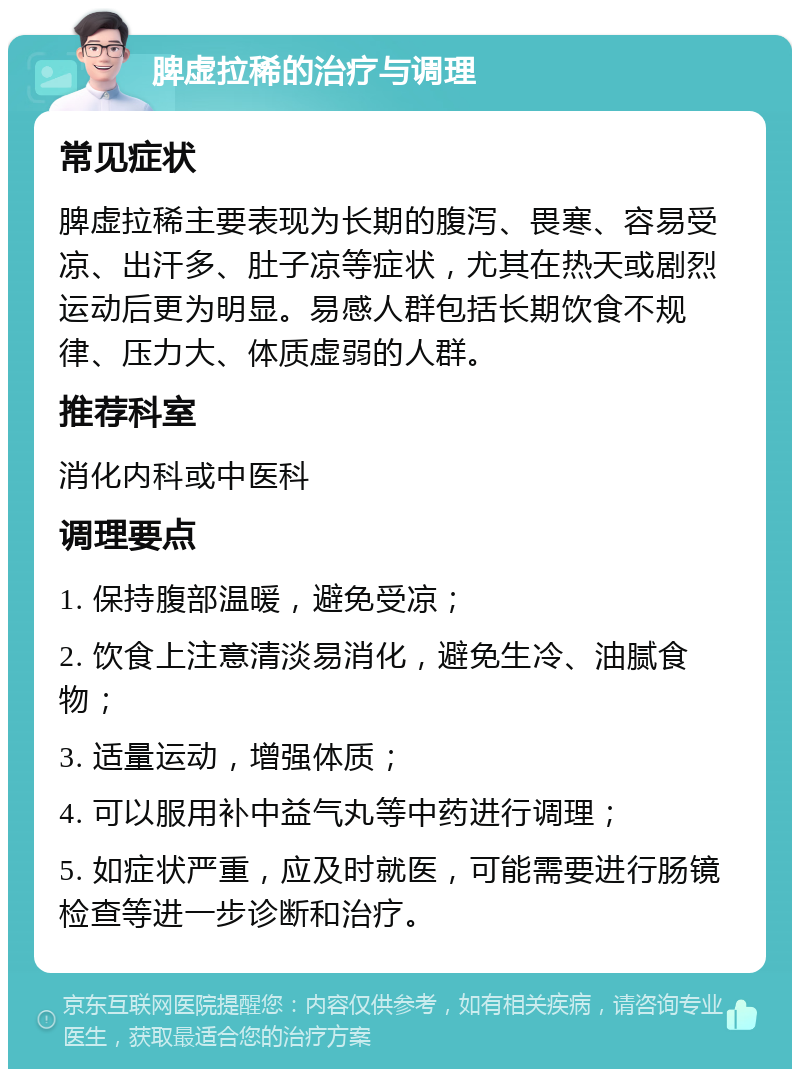 脾虚拉稀的治疗与调理 常见症状 脾虚拉稀主要表现为长期的腹泻、畏寒、容易受凉、出汗多、肚子凉等症状，尤其在热天或剧烈运动后更为明显。易感人群包括长期饮食不规律、压力大、体质虚弱的人群。 推荐科室 消化内科或中医科 调理要点 1. 保持腹部温暖，避免受凉； 2. 饮食上注意清淡易消化，避免生冷、油腻食物； 3. 适量运动，增强体质； 4. 可以服用补中益气丸等中药进行调理； 5. 如症状严重，应及时就医，可能需要进行肠镜检查等进一步诊断和治疗。