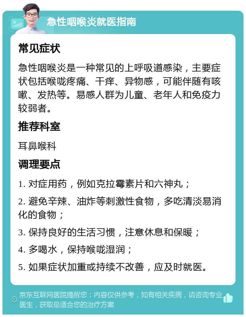 急性咽喉炎就医指南 常见症状 急性咽喉炎是一种常见的上呼吸道感染，主要症状包括喉咙疼痛、干痒、异物感，可能伴随有咳嗽、发热等。易感人群为儿童、老年人和免疫力较弱者。 推荐科室 耳鼻喉科 调理要点 1. 对症用药，例如克拉霉素片和六神丸； 2. 避免辛辣、油炸等刺激性食物，多吃清淡易消化的食物； 3. 保持良好的生活习惯，注意休息和保暖； 4. 多喝水，保持喉咙湿润； 5. 如果症状加重或持续不改善，应及时就医。