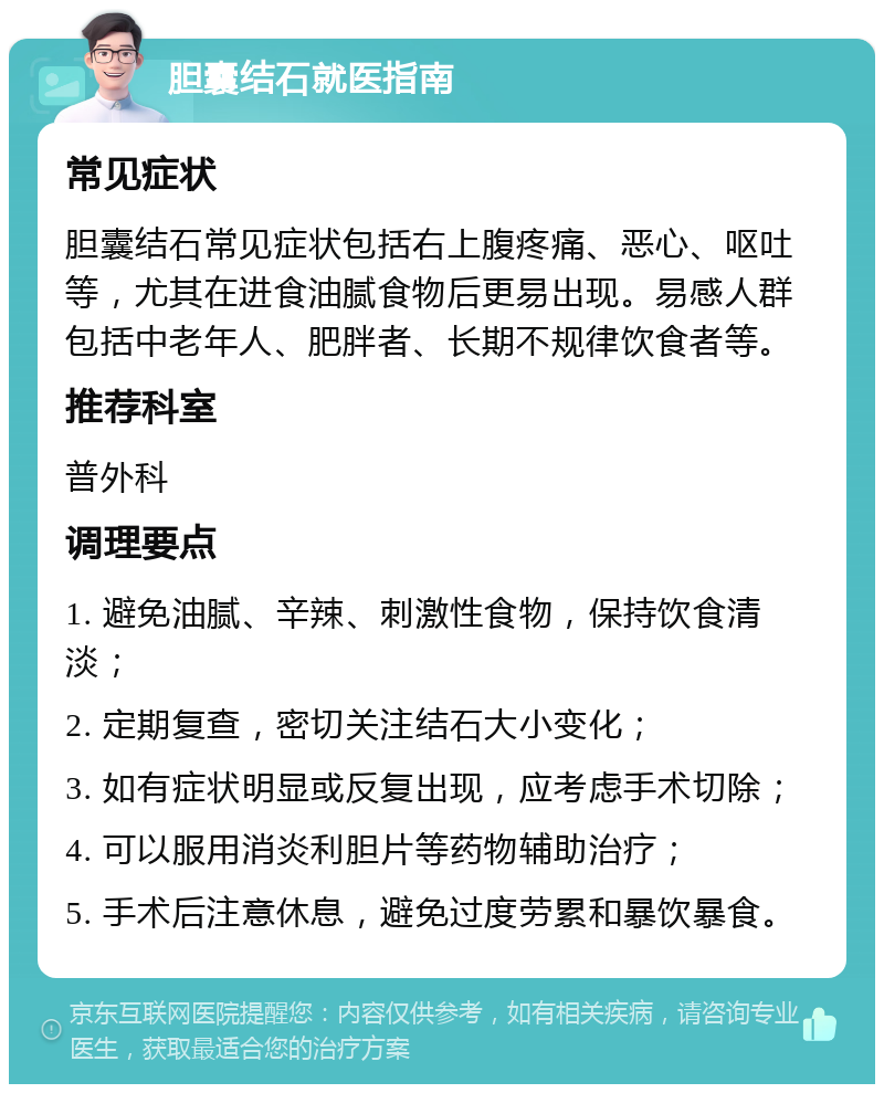 胆囊结石就医指南 常见症状 胆囊结石常见症状包括右上腹疼痛、恶心、呕吐等，尤其在进食油腻食物后更易出现。易感人群包括中老年人、肥胖者、长期不规律饮食者等。 推荐科室 普外科 调理要点 1. 避免油腻、辛辣、刺激性食物，保持饮食清淡； 2. 定期复查，密切关注结石大小变化； 3. 如有症状明显或反复出现，应考虑手术切除； 4. 可以服用消炎利胆片等药物辅助治疗； 5. 手术后注意休息，避免过度劳累和暴饮暴食。