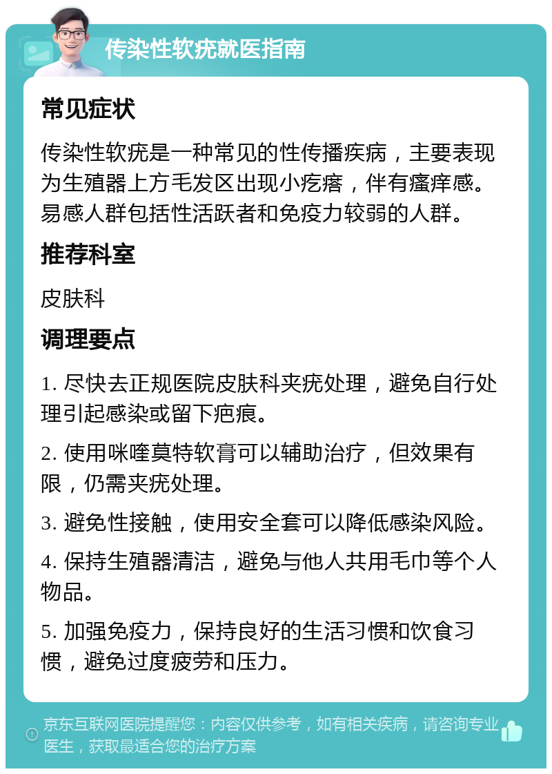 传染性软疣就医指南 常见症状 传染性软疣是一种常见的性传播疾病，主要表现为生殖器上方毛发区出现小疙瘩，伴有瘙痒感。易感人群包括性活跃者和免疫力较弱的人群。 推荐科室 皮肤科 调理要点 1. 尽快去正规医院皮肤科夹疣处理，避免自行处理引起感染或留下疤痕。 2. 使用咪喹莫特软膏可以辅助治疗，但效果有限，仍需夹疣处理。 3. 避免性接触，使用安全套可以降低感染风险。 4. 保持生殖器清洁，避免与他人共用毛巾等个人物品。 5. 加强免疫力，保持良好的生活习惯和饮食习惯，避免过度疲劳和压力。