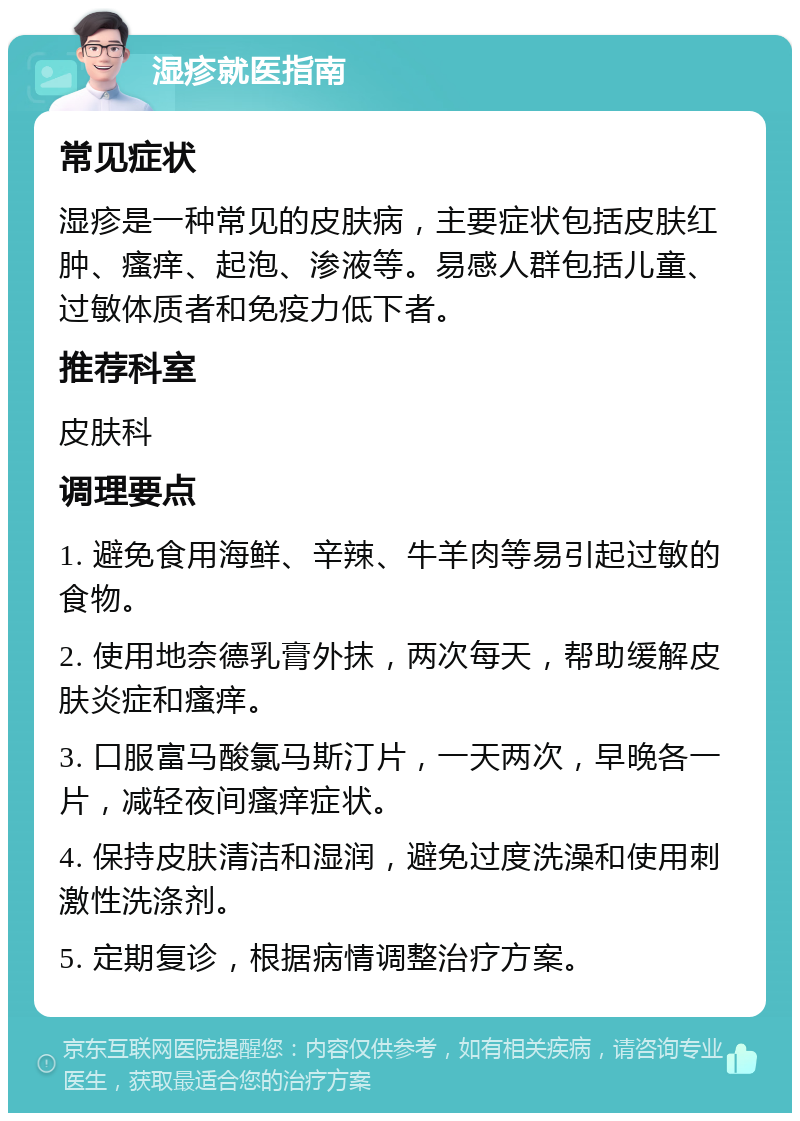 湿疹就医指南 常见症状 湿疹是一种常见的皮肤病，主要症状包括皮肤红肿、瘙痒、起泡、渗液等。易感人群包括儿童、过敏体质者和免疫力低下者。 推荐科室 皮肤科 调理要点 1. 避免食用海鲜、辛辣、牛羊肉等易引起过敏的食物。 2. 使用地奈德乳膏外抹，两次每天，帮助缓解皮肤炎症和瘙痒。 3. 口服富马酸氯马斯汀片，一天两次，早晚各一片，减轻夜间瘙痒症状。 4. 保持皮肤清洁和湿润，避免过度洗澡和使用刺激性洗涤剂。 5. 定期复诊，根据病情调整治疗方案。