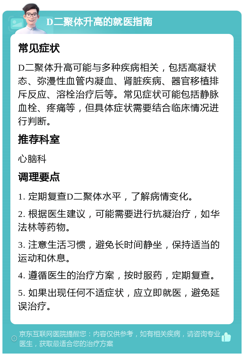 D二聚体升高的就医指南 常见症状 D二聚体升高可能与多种疾病相关，包括高凝状态、弥漫性血管内凝血、肾脏疾病、器官移植排斥反应、溶栓治疗后等。常见症状可能包括静脉血栓、疼痛等，但具体症状需要结合临床情况进行判断。 推荐科室 心脑科 调理要点 1. 定期复查D二聚体水平，了解病情变化。 2. 根据医生建议，可能需要进行抗凝治疗，如华法林等药物。 3. 注意生活习惯，避免长时间静坐，保持适当的运动和休息。 4. 遵循医生的治疗方案，按时服药，定期复查。 5. 如果出现任何不适症状，应立即就医，避免延误治疗。