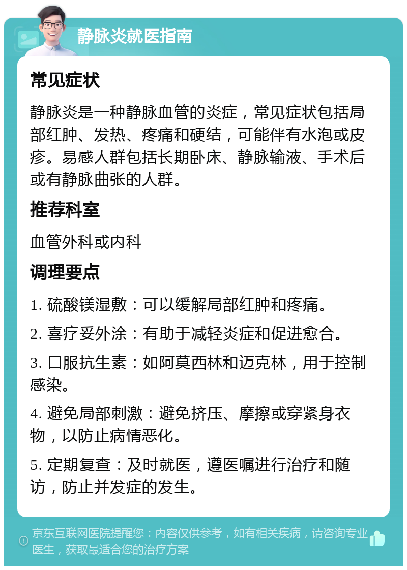 静脉炎就医指南 常见症状 静脉炎是一种静脉血管的炎症，常见症状包括局部红肿、发热、疼痛和硬结，可能伴有水泡或皮疹。易感人群包括长期卧床、静脉输液、手术后或有静脉曲张的人群。 推荐科室 血管外科或内科 调理要点 1. 硫酸镁湿敷：可以缓解局部红肿和疼痛。 2. 喜疗妥外涂：有助于减轻炎症和促进愈合。 3. 口服抗生素：如阿莫西林和迈克林，用于控制感染。 4. 避免局部刺激：避免挤压、摩擦或穿紧身衣物，以防止病情恶化。 5. 定期复查：及时就医，遵医嘱进行治疗和随访，防止并发症的发生。