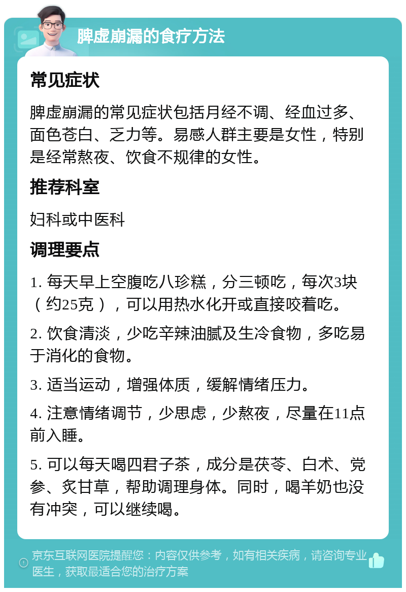 脾虚崩漏的食疗方法 常见症状 脾虚崩漏的常见症状包括月经不调、经血过多、面色苍白、乏力等。易感人群主要是女性，特别是经常熬夜、饮食不规律的女性。 推荐科室 妇科或中医科 调理要点 1. 每天早上空腹吃八珍糕，分三顿吃，每次3块（约25克），可以用热水化开或直接咬着吃。 2. 饮食清淡，少吃辛辣油腻及生冷食物，多吃易于消化的食物。 3. 适当运动，增强体质，缓解情绪压力。 4. 注意情绪调节，少思虑，少熬夜，尽量在11点前入睡。 5. 可以每天喝四君子茶，成分是茯苓、白术、党参、炙甘草，帮助调理身体。同时，喝羊奶也没有冲突，可以继续喝。