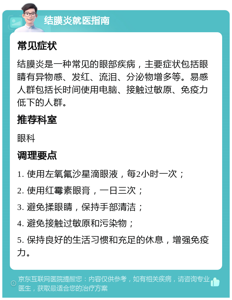 结膜炎就医指南 常见症状 结膜炎是一种常见的眼部疾病，主要症状包括眼睛有异物感、发红、流泪、分泌物增多等。易感人群包括长时间使用电脑、接触过敏原、免疫力低下的人群。 推荐科室 眼科 调理要点 1. 使用左氧氟沙星滴眼液，每2小时一次； 2. 使用红霉素眼膏，一日三次； 3. 避免揉眼睛，保持手部清洁； 4. 避免接触过敏原和污染物； 5. 保持良好的生活习惯和充足的休息，增强免疫力。