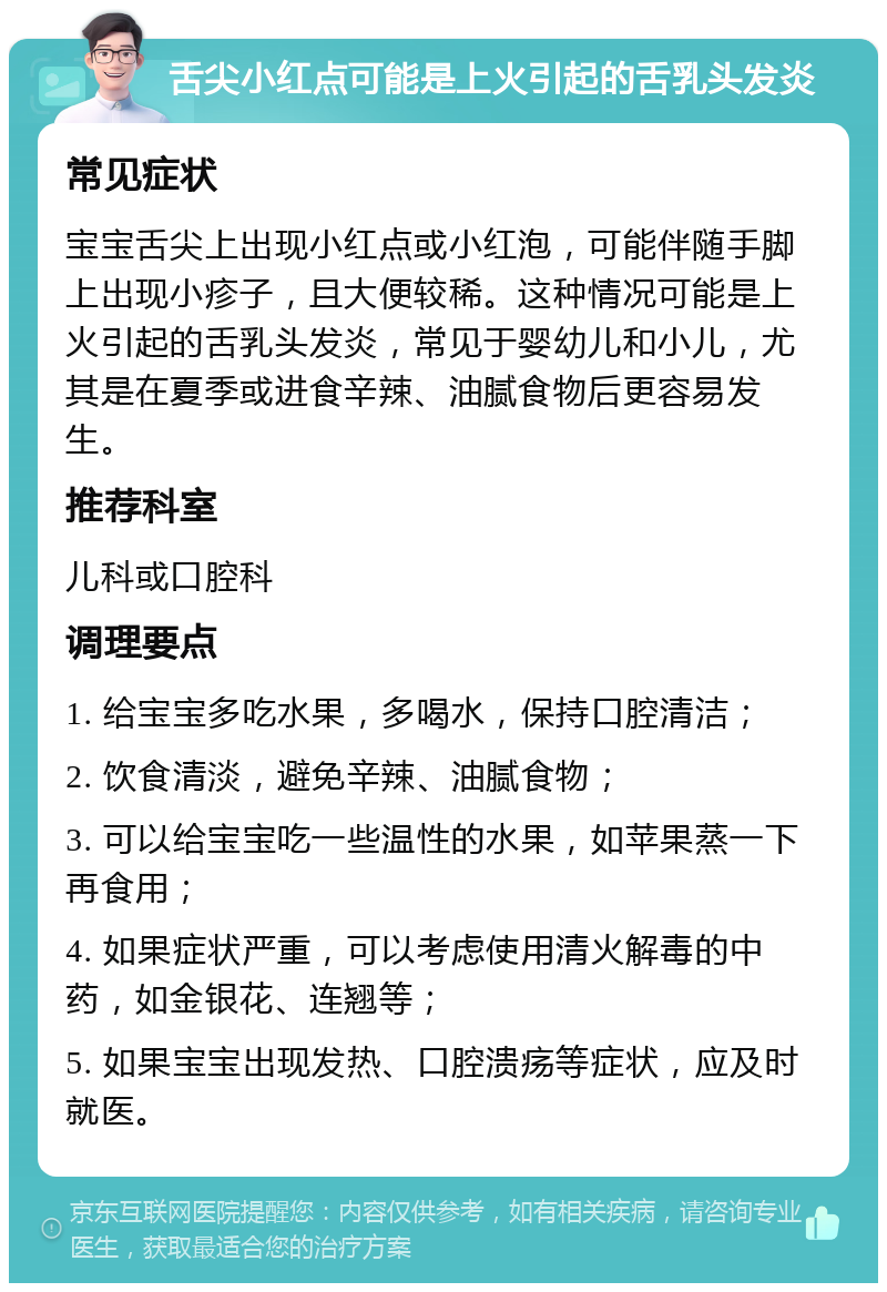 舌尖小红点可能是上火引起的舌乳头发炎 常见症状 宝宝舌尖上出现小红点或小红泡，可能伴随手脚上出现小疹子，且大便较稀。这种情况可能是上火引起的舌乳头发炎，常见于婴幼儿和小儿，尤其是在夏季或进食辛辣、油腻食物后更容易发生。 推荐科室 儿科或口腔科 调理要点 1. 给宝宝多吃水果，多喝水，保持口腔清洁； 2. 饮食清淡，避免辛辣、油腻食物； 3. 可以给宝宝吃一些温性的水果，如苹果蒸一下再食用； 4. 如果症状严重，可以考虑使用清火解毒的中药，如金银花、连翘等； 5. 如果宝宝出现发热、口腔溃疡等症状，应及时就医。