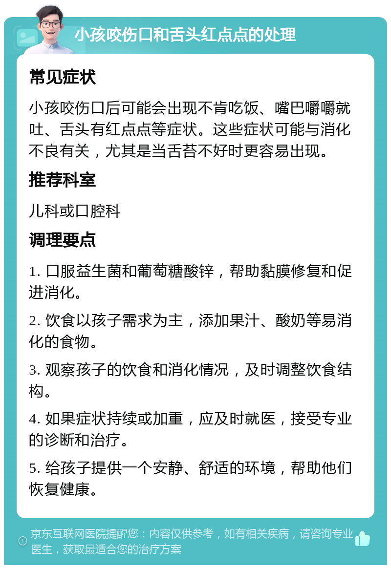 小孩咬伤口和舌头红点点的处理 常见症状 小孩咬伤口后可能会出现不肯吃饭、嘴巴嚼嚼就吐、舌头有红点点等症状。这些症状可能与消化不良有关，尤其是当舌苔不好时更容易出现。 推荐科室 儿科或口腔科 调理要点 1. 口服益生菌和葡萄糖酸锌，帮助黏膜修复和促进消化。 2. 饮食以孩子需求为主，添加果汁、酸奶等易消化的食物。 3. 观察孩子的饮食和消化情况，及时调整饮食结构。 4. 如果症状持续或加重，应及时就医，接受专业的诊断和治疗。 5. 给孩子提供一个安静、舒适的环境，帮助他们恢复健康。