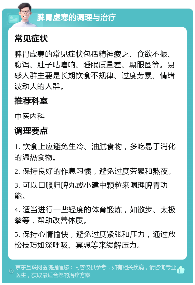 脾胃虚寒的调理与治疗 常见症状 脾胃虚寒的常见症状包括精神疲乏、食欲不振、腹泻、肚子咕噜响、睡眠质量差、黑眼圈等。易感人群主要是长期饮食不规律、过度劳累、情绪波动大的人群。 推荐科室 中医内科 调理要点 1. 饮食上应避免生冷、油腻食物，多吃易于消化的温热食物。 2. 保持良好的作息习惯，避免过度劳累和熬夜。 3. 可以口服归脾丸或小建中颗粒来调理脾胃功能。 4. 适当进行一些轻度的体育锻炼，如散步、太极拳等，帮助改善体质。 5. 保持心情愉快，避免过度紧张和压力，通过放松技巧如深呼吸、冥想等来缓解压力。