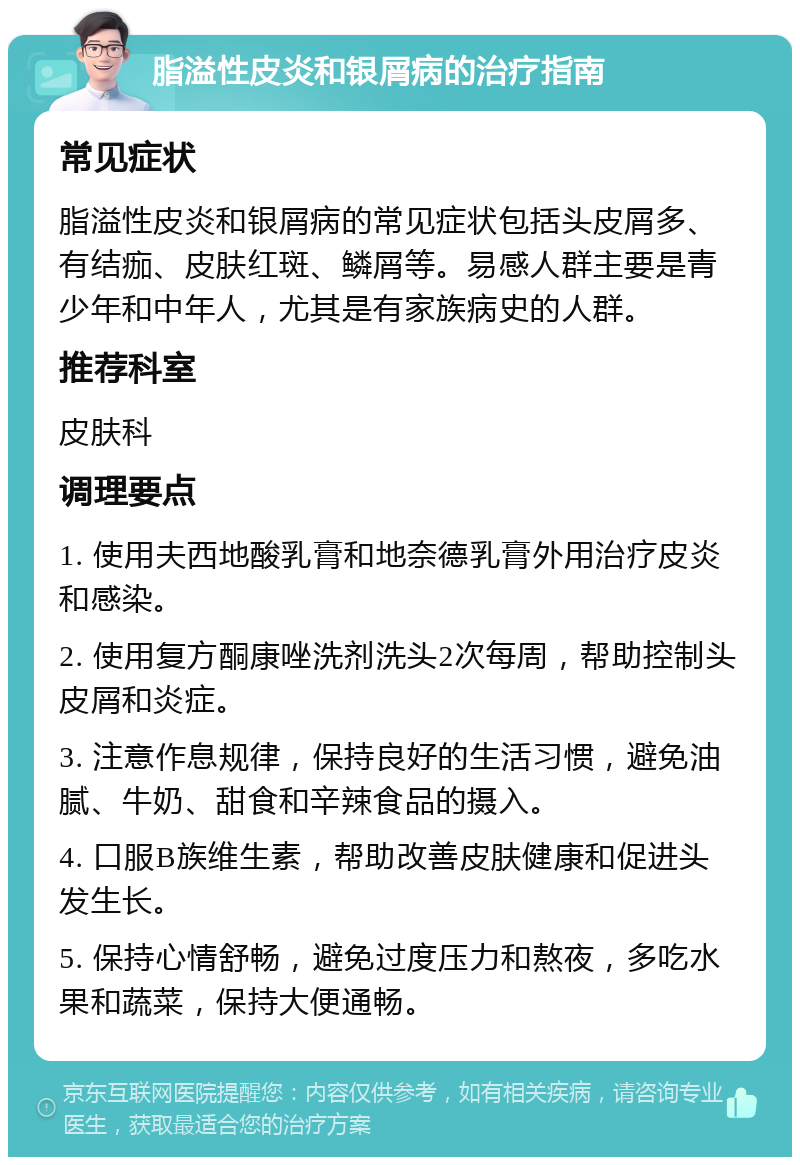 脂溢性皮炎和银屑病的治疗指南 常见症状 脂溢性皮炎和银屑病的常见症状包括头皮屑多、有结痂、皮肤红斑、鳞屑等。易感人群主要是青少年和中年人，尤其是有家族病史的人群。 推荐科室 皮肤科 调理要点 1. 使用夫西地酸乳膏和地奈德乳膏外用治疗皮炎和感染。 2. 使用复方酮康唑洗剂洗头2次每周，帮助控制头皮屑和炎症。 3. 注意作息规律，保持良好的生活习惯，避免油腻、牛奶、甜食和辛辣食品的摄入。 4. 口服B族维生素，帮助改善皮肤健康和促进头发生长。 5. 保持心情舒畅，避免过度压力和熬夜，多吃水果和蔬菜，保持大便通畅。