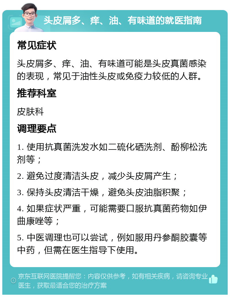 头皮屑多、痒、油、有味道的就医指南 常见症状 头皮屑多、痒、油、有味道可能是头皮真菌感染的表现，常见于油性头皮或免疫力较低的人群。 推荐科室 皮肤科 调理要点 1. 使用抗真菌洗发水如二硫化硒洗剂、酚柳松洗剂等； 2. 避免过度清洁头皮，减少头皮屑产生； 3. 保持头皮清洁干燥，避免头皮油脂积聚； 4. 如果症状严重，可能需要口服抗真菌药物如伊曲康唑等； 5. 中医调理也可以尝试，例如服用丹参酮胶囊等中药，但需在医生指导下使用。