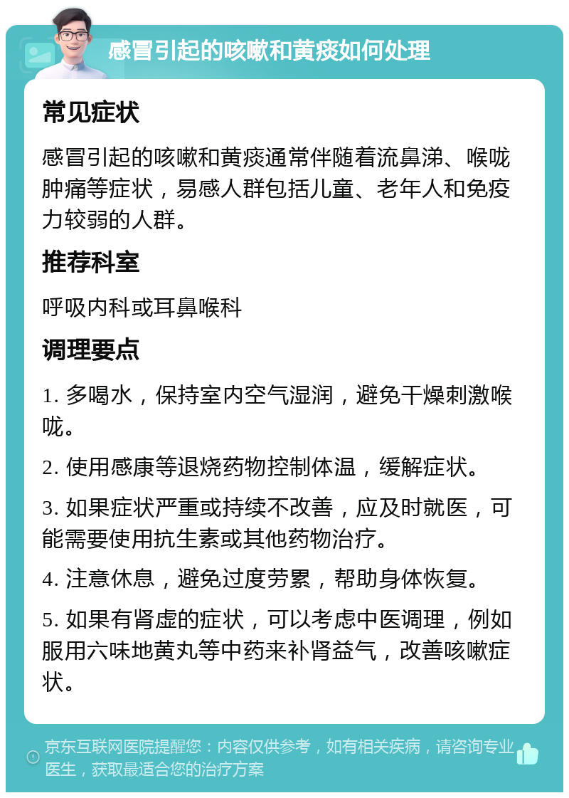 感冒引起的咳嗽和黄痰如何处理 常见症状 感冒引起的咳嗽和黄痰通常伴随着流鼻涕、喉咙肿痛等症状，易感人群包括儿童、老年人和免疫力较弱的人群。 推荐科室 呼吸内科或耳鼻喉科 调理要点 1. 多喝水，保持室内空气湿润，避免干燥刺激喉咙。 2. 使用感康等退烧药物控制体温，缓解症状。 3. 如果症状严重或持续不改善，应及时就医，可能需要使用抗生素或其他药物治疗。 4. 注意休息，避免过度劳累，帮助身体恢复。 5. 如果有肾虚的症状，可以考虑中医调理，例如服用六味地黄丸等中药来补肾益气，改善咳嗽症状。