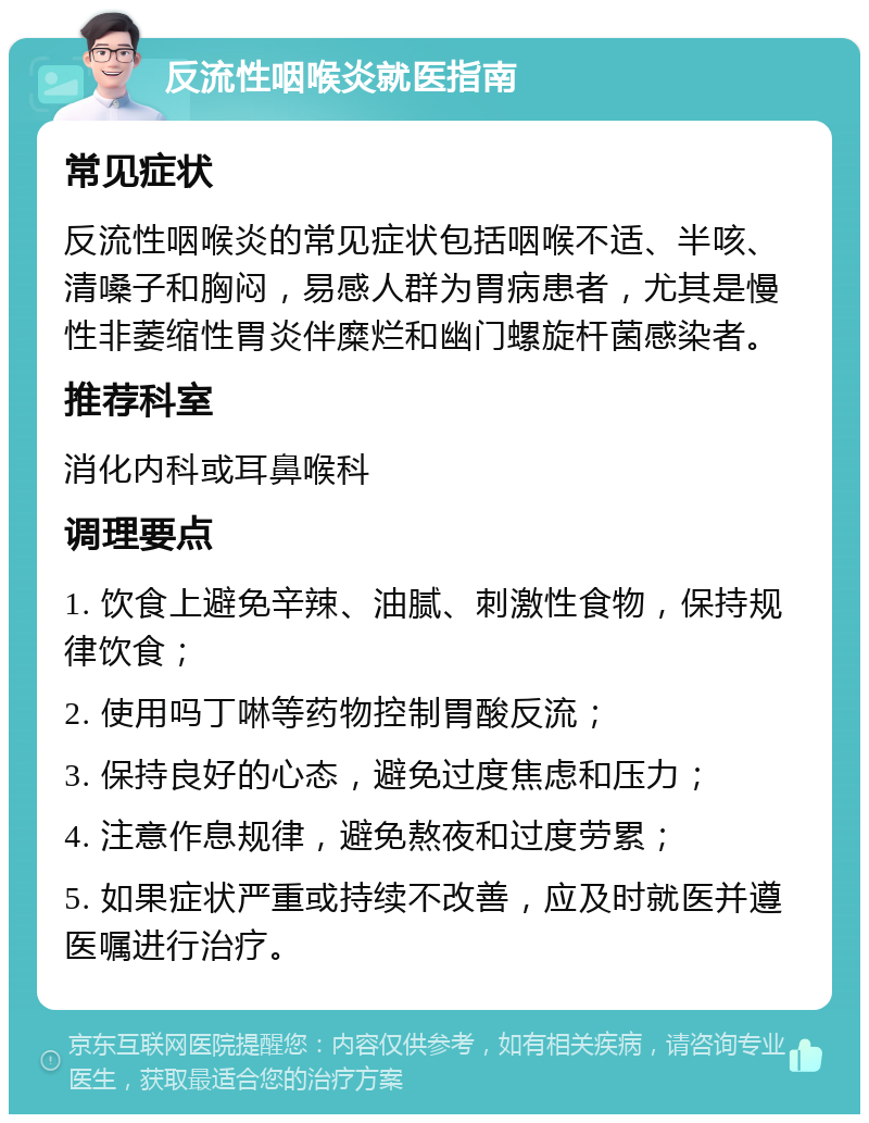 反流性咽喉炎就医指南 常见症状 反流性咽喉炎的常见症状包括咽喉不适、半咳、清嗓子和胸闷，易感人群为胃病患者，尤其是慢性非萎缩性胃炎伴糜烂和幽门螺旋杆菌感染者。 推荐科室 消化内科或耳鼻喉科 调理要点 1. 饮食上避免辛辣、油腻、刺激性食物，保持规律饮食； 2. 使用吗丁啉等药物控制胃酸反流； 3. 保持良好的心态，避免过度焦虑和压力； 4. 注意作息规律，避免熬夜和过度劳累； 5. 如果症状严重或持续不改善，应及时就医并遵医嘱进行治疗。