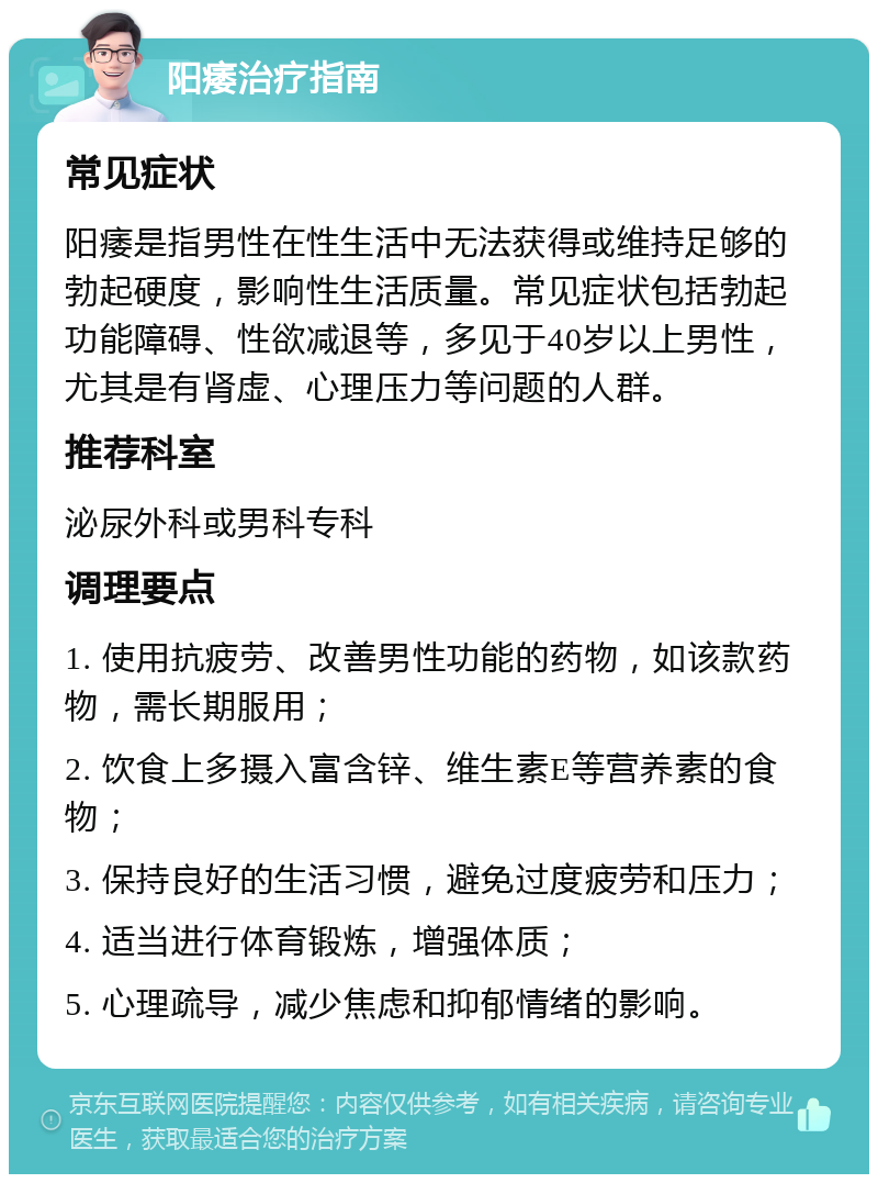 阳痿治疗指南 常见症状 阳痿是指男性在性生活中无法获得或维持足够的勃起硬度，影响性生活质量。常见症状包括勃起功能障碍、性欲减退等，多见于40岁以上男性，尤其是有肾虚、心理压力等问题的人群。 推荐科室 泌尿外科或男科专科 调理要点 1. 使用抗疲劳、改善男性功能的药物，如该款药物，需长期服用； 2. 饮食上多摄入富含锌、维生素E等营养素的食物； 3. 保持良好的生活习惯，避免过度疲劳和压力； 4. 适当进行体育锻炼，增强体质； 5. 心理疏导，减少焦虑和抑郁情绪的影响。