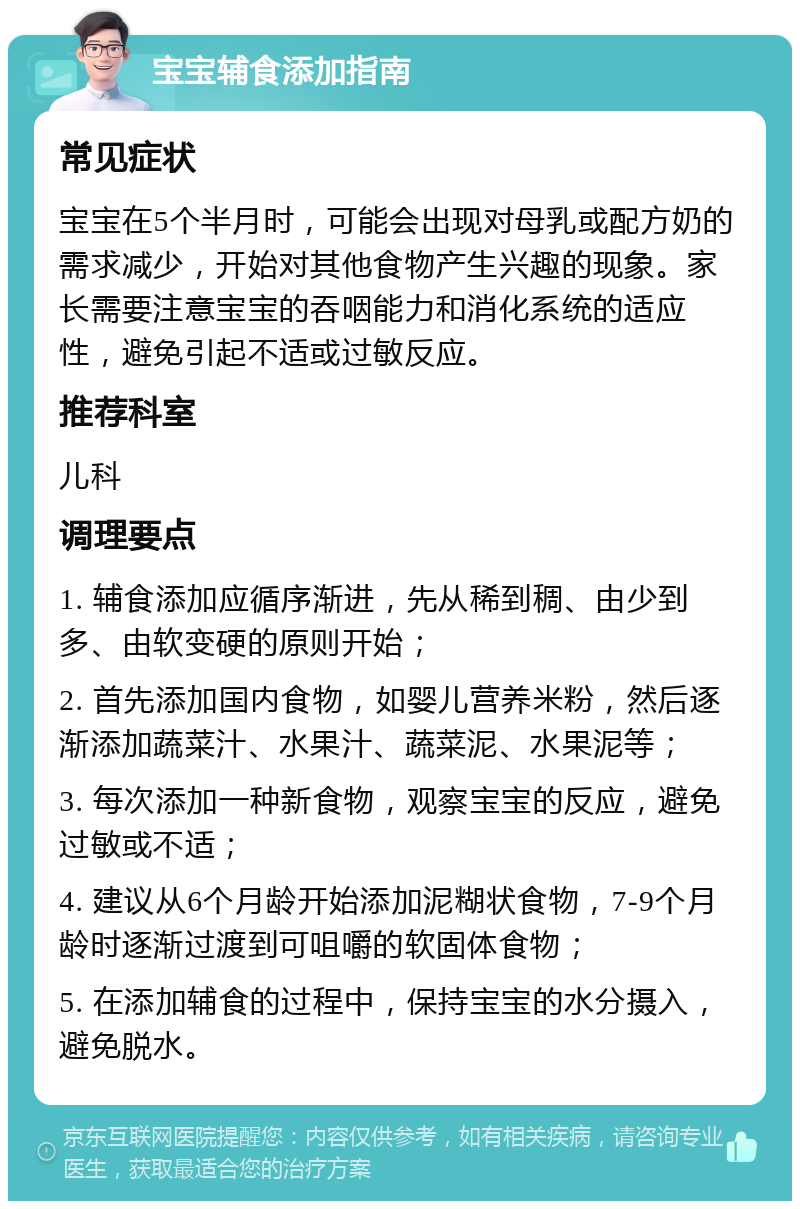 宝宝辅食添加指南 常见症状 宝宝在5个半月时，可能会出现对母乳或配方奶的需求减少，开始对其他食物产生兴趣的现象。家长需要注意宝宝的吞咽能力和消化系统的适应性，避免引起不适或过敏反应。 推荐科室 儿科 调理要点 1. 辅食添加应循序渐进，先从稀到稠、由少到多、由软变硬的原则开始； 2. 首先添加国内食物，如婴儿营养米粉，然后逐渐添加蔬菜汁、水果汁、蔬菜泥、水果泥等； 3. 每次添加一种新食物，观察宝宝的反应，避免过敏或不适； 4. 建议从6个月龄开始添加泥糊状食物，7-9个月龄时逐渐过渡到可咀嚼的软固体食物； 5. 在添加辅食的过程中，保持宝宝的水分摄入，避免脱水。