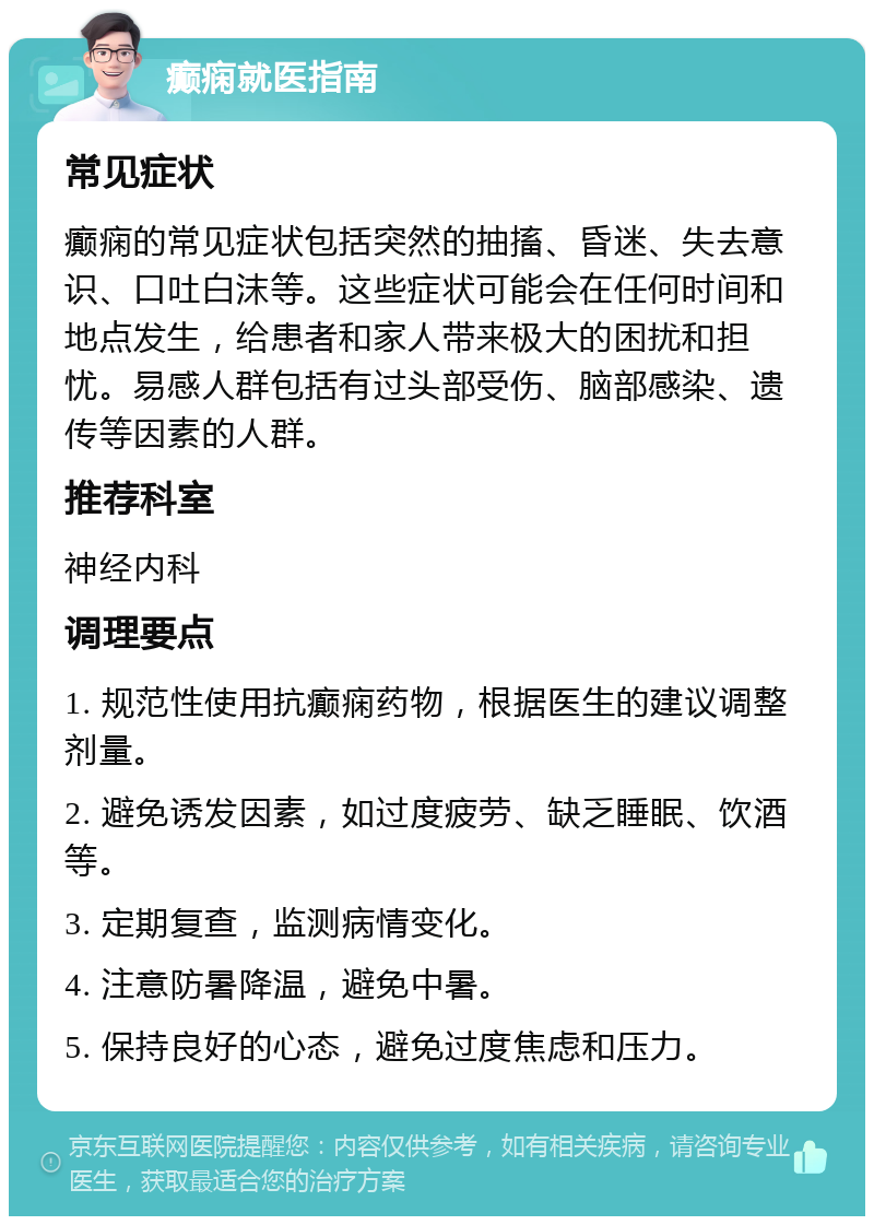 癫痫就医指南 常见症状 癫痫的常见症状包括突然的抽搐、昏迷、失去意识、口吐白沫等。这些症状可能会在任何时间和地点发生，给患者和家人带来极大的困扰和担忧。易感人群包括有过头部受伤、脑部感染、遗传等因素的人群。 推荐科室 神经内科 调理要点 1. 规范性使用抗癫痫药物，根据医生的建议调整剂量。 2. 避免诱发因素，如过度疲劳、缺乏睡眠、饮酒等。 3. 定期复查，监测病情变化。 4. 注意防暑降温，避免中暑。 5. 保持良好的心态，避免过度焦虑和压力。