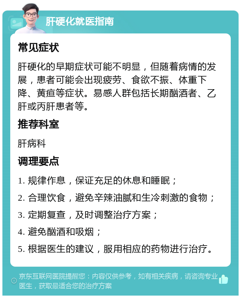 肝硬化就医指南 常见症状 肝硬化的早期症状可能不明显，但随着病情的发展，患者可能会出现疲劳、食欲不振、体重下降、黄疸等症状。易感人群包括长期酗酒者、乙肝或丙肝患者等。 推荐科室 肝病科 调理要点 1. 规律作息，保证充足的休息和睡眠； 2. 合理饮食，避免辛辣油腻和生冷刺激的食物； 3. 定期复查，及时调整治疗方案； 4. 避免酗酒和吸烟； 5. 根据医生的建议，服用相应的药物进行治疗。