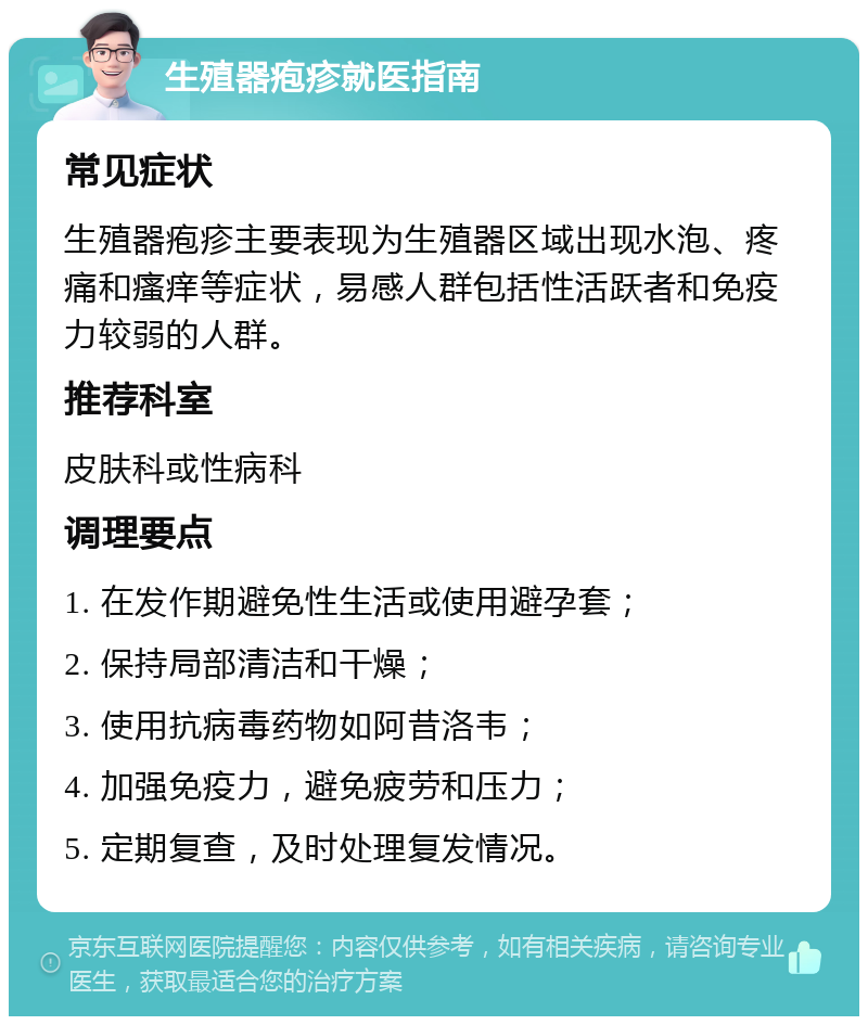 生殖器疱疹就医指南 常见症状 生殖器疱疹主要表现为生殖器区域出现水泡、疼痛和瘙痒等症状，易感人群包括性活跃者和免疫力较弱的人群。 推荐科室 皮肤科或性病科 调理要点 1. 在发作期避免性生活或使用避孕套； 2. 保持局部清洁和干燥； 3. 使用抗病毒药物如阿昔洛韦； 4. 加强免疫力，避免疲劳和压力； 5. 定期复查，及时处理复发情况。