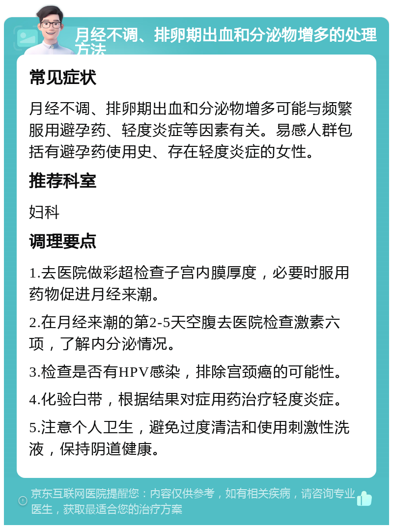 月经不调、排卵期出血和分泌物增多的处理方法 常见症状 月经不调、排卵期出血和分泌物增多可能与频繁服用避孕药、轻度炎症等因素有关。易感人群包括有避孕药使用史、存在轻度炎症的女性。 推荐科室 妇科 调理要点 1.去医院做彩超检查子宫内膜厚度，必要时服用药物促进月经来潮。 2.在月经来潮的第2-5天空腹去医院检查激素六项，了解内分泌情况。 3.检查是否有HPV感染，排除宫颈癌的可能性。 4.化验白带，根据结果对症用药治疗轻度炎症。 5.注意个人卫生，避免过度清洁和使用刺激性洗液，保持阴道健康。