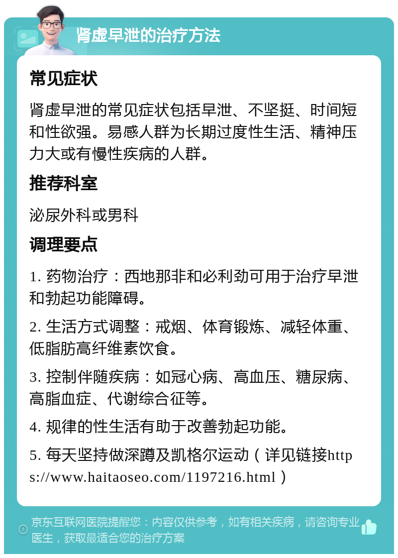 肾虚早泄的治疗方法 常见症状 肾虚早泄的常见症状包括早泄、不坚挺、时间短和性欲强。易感人群为长期过度性生活、精神压力大或有慢性疾病的人群。 推荐科室 泌尿外科或男科 调理要点 1. 药物治疗：西地那非和必利劲可用于治疗早泄和勃起功能障碍。 2. 生活方式调整：戒烟、体育锻炼、减轻体重、低脂肪高纤维素饮食。 3. 控制伴随疾病：如冠心病、高血压、糖尿病、高脂血症、代谢综合征等。 4. 规律的性生活有助于改善勃起功能。 5. 每天坚持做深蹲及凯格尔运动（详见链接https://www.haitaoseo.com/1197216.html）