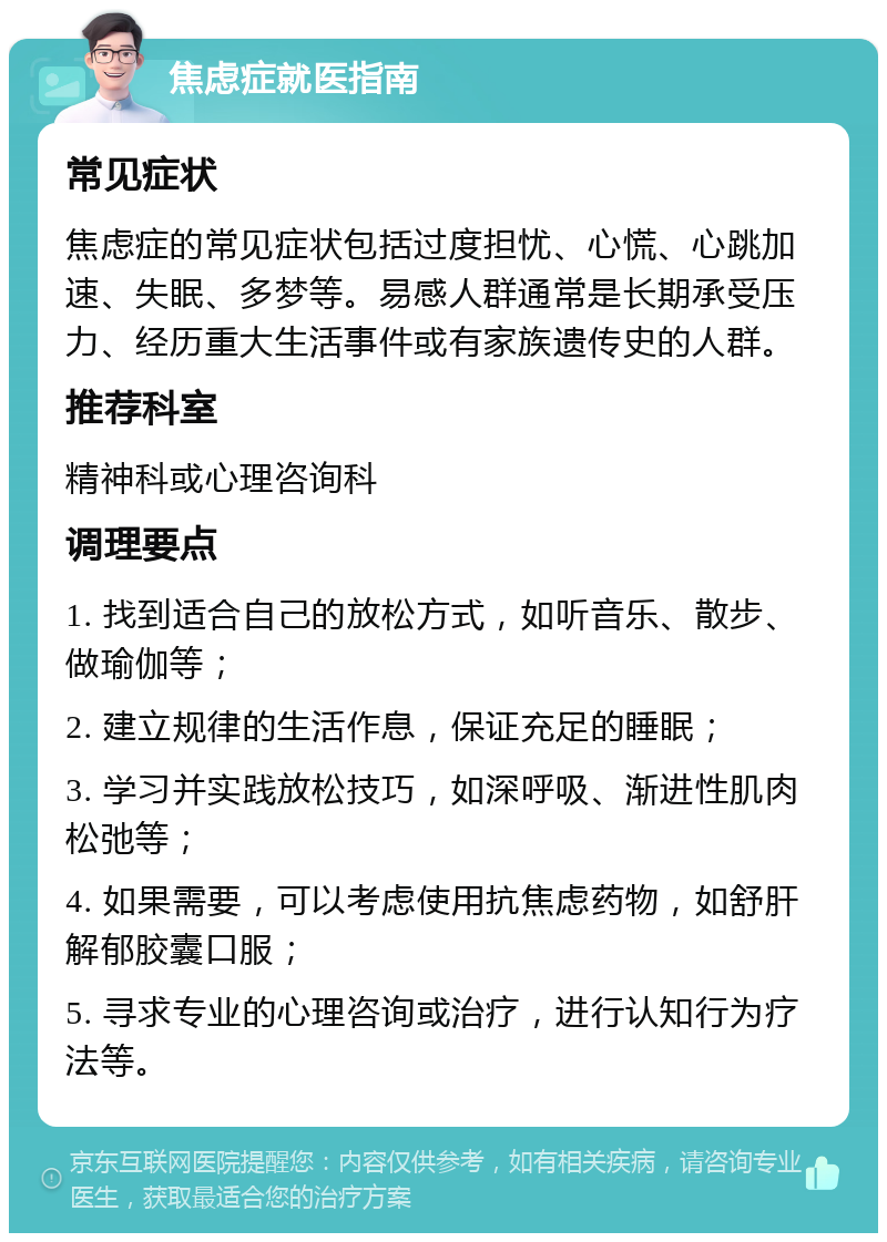 焦虑症就医指南 常见症状 焦虑症的常见症状包括过度担忧、心慌、心跳加速、失眠、多梦等。易感人群通常是长期承受压力、经历重大生活事件或有家族遗传史的人群。 推荐科室 精神科或心理咨询科 调理要点 1. 找到适合自己的放松方式，如听音乐、散步、做瑜伽等； 2. 建立规律的生活作息，保证充足的睡眠； 3. 学习并实践放松技巧，如深呼吸、渐进性肌肉松弛等； 4. 如果需要，可以考虑使用抗焦虑药物，如舒肝解郁胶囊口服； 5. 寻求专业的心理咨询或治疗，进行认知行为疗法等。