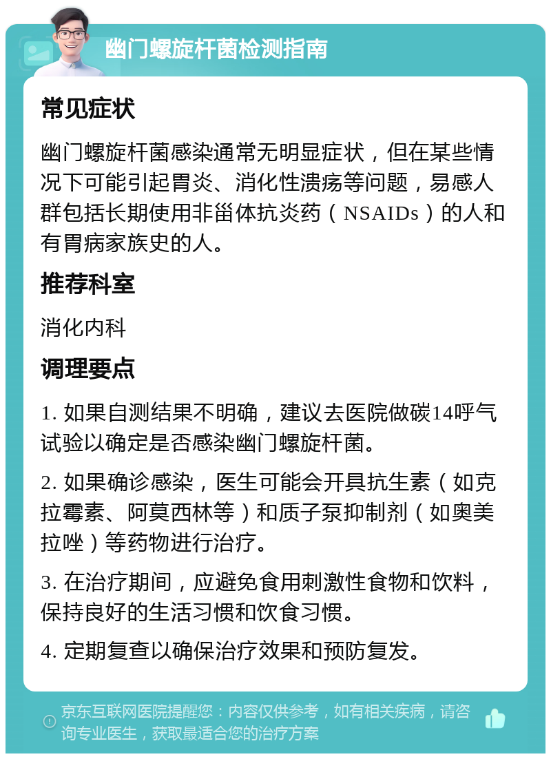 幽门螺旋杆菌检测指南 常见症状 幽门螺旋杆菌感染通常无明显症状，但在某些情况下可能引起胃炎、消化性溃疡等问题，易感人群包括长期使用非甾体抗炎药（NSAIDs）的人和有胃病家族史的人。 推荐科室 消化内科 调理要点 1. 如果自测结果不明确，建议去医院做碳14呼气试验以确定是否感染幽门螺旋杆菌。 2. 如果确诊感染，医生可能会开具抗生素（如克拉霉素、阿莫西林等）和质子泵抑制剂（如奥美拉唑）等药物进行治疗。 3. 在治疗期间，应避免食用刺激性食物和饮料，保持良好的生活习惯和饮食习惯。 4. 定期复查以确保治疗效果和预防复发。