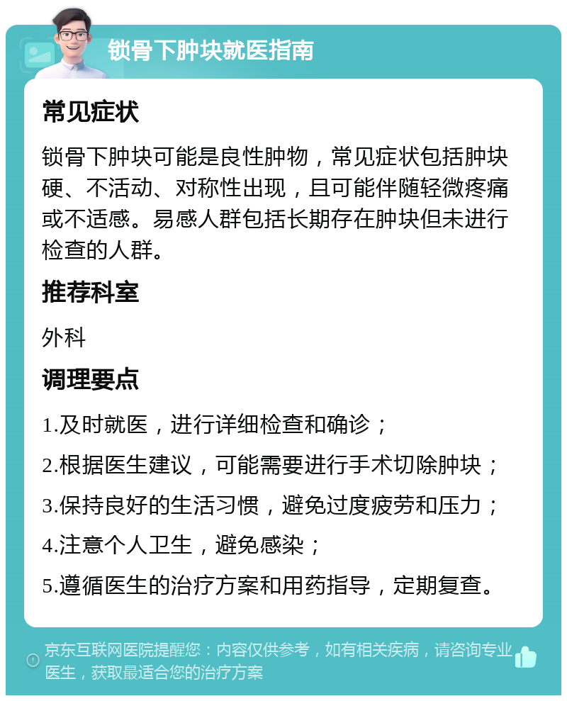 锁骨下肿块就医指南 常见症状 锁骨下肿块可能是良性肿物，常见症状包括肿块硬、不活动、对称性出现，且可能伴随轻微疼痛或不适感。易感人群包括长期存在肿块但未进行检查的人群。 推荐科室 外科 调理要点 1.及时就医，进行详细检查和确诊； 2.根据医生建议，可能需要进行手术切除肿块； 3.保持良好的生活习惯，避免过度疲劳和压力； 4.注意个人卫生，避免感染； 5.遵循医生的治疗方案和用药指导，定期复查。