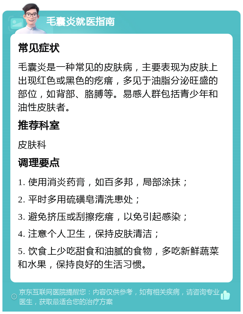 毛囊炎就医指南 常见症状 毛囊炎是一种常见的皮肤病，主要表现为皮肤上出现红色或黑色的疙瘩，多见于油脂分泌旺盛的部位，如背部、胳膊等。易感人群包括青少年和油性皮肤者。 推荐科室 皮肤科 调理要点 1. 使用消炎药膏，如百多邦，局部涂抹； 2. 平时多用硫磺皂清洗患处； 3. 避免挤压或刮擦疙瘩，以免引起感染； 4. 注意个人卫生，保持皮肤清洁； 5. 饮食上少吃甜食和油腻的食物，多吃新鲜蔬菜和水果，保持良好的生活习惯。