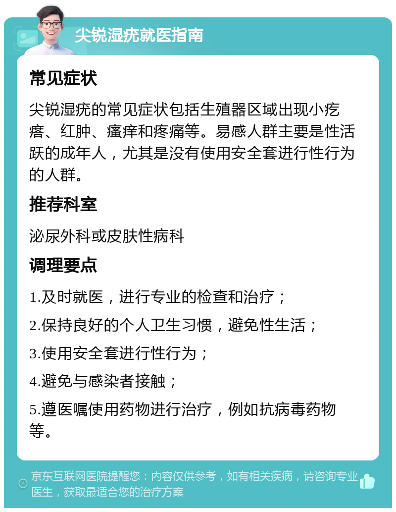 尖锐湿疣就医指南 常见症状 尖锐湿疣的常见症状包括生殖器区域出现小疙瘩、红肿、瘙痒和疼痛等。易感人群主要是性活跃的成年人，尤其是没有使用安全套进行性行为的人群。 推荐科室 泌尿外科或皮肤性病科 调理要点 1.及时就医，进行专业的检查和治疗； 2.保持良好的个人卫生习惯，避免性生活； 3.使用安全套进行性行为； 4.避免与感染者接触； 5.遵医嘱使用药物进行治疗，例如抗病毒药物等。